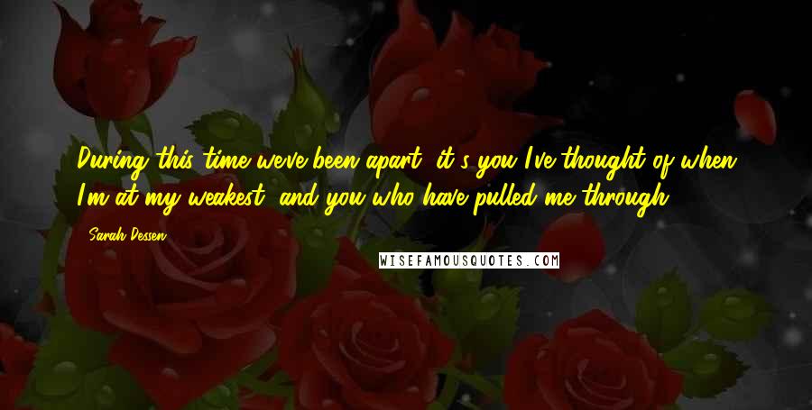 Sarah Dessen Quotes: During this time we've been apart, it's you I've thought of when I'm at my weakest, and you who have pulled me through.