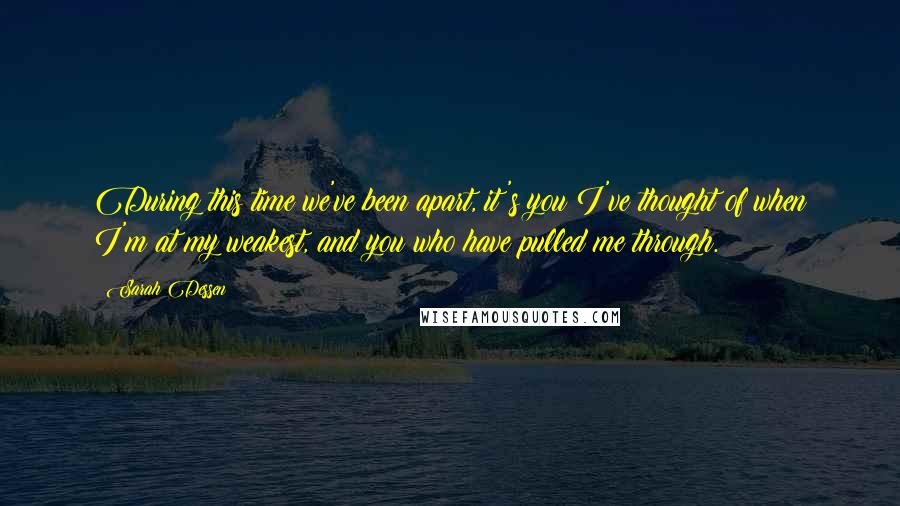 Sarah Dessen Quotes: During this time we've been apart, it's you I've thought of when I'm at my weakest, and you who have pulled me through.