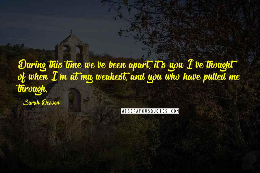 Sarah Dessen Quotes: During this time we've been apart, it's you I've thought of when I'm at my weakest, and you who have pulled me through.