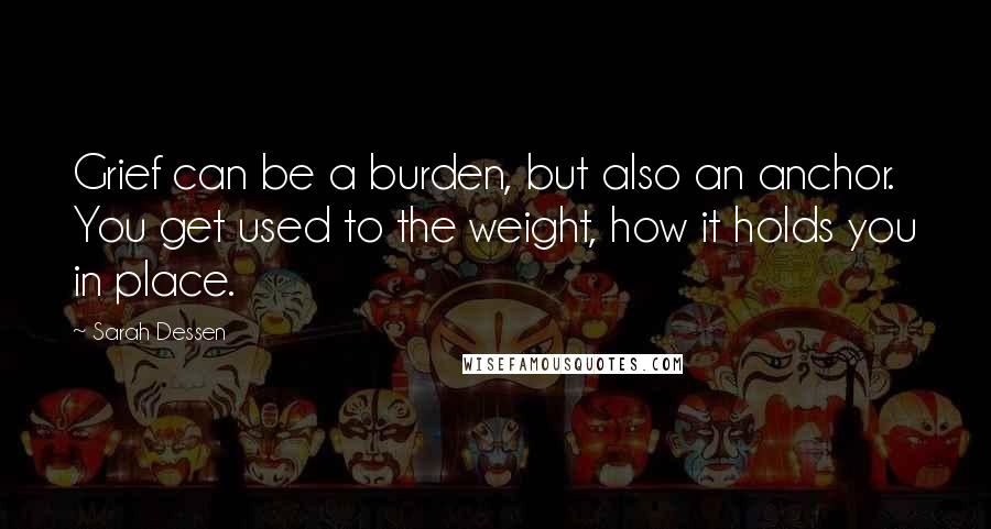 Sarah Dessen Quotes: Grief can be a burden, but also an anchor. You get used to the weight, how it holds you in place.