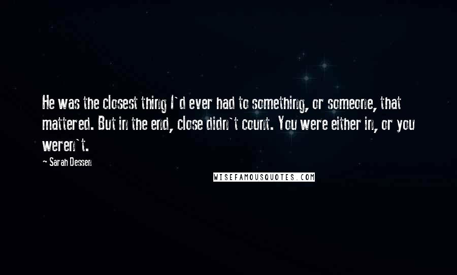 Sarah Dessen Quotes: He was the closest thing I'd ever had to something, or someone, that mattered. But in the end, close didn't count. You were either in, or you weren't.