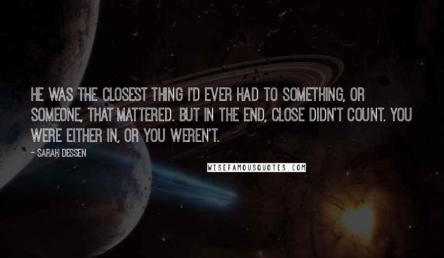 Sarah Dessen Quotes: He was the closest thing I'd ever had to something, or someone, that mattered. But in the end, close didn't count. You were either in, or you weren't.