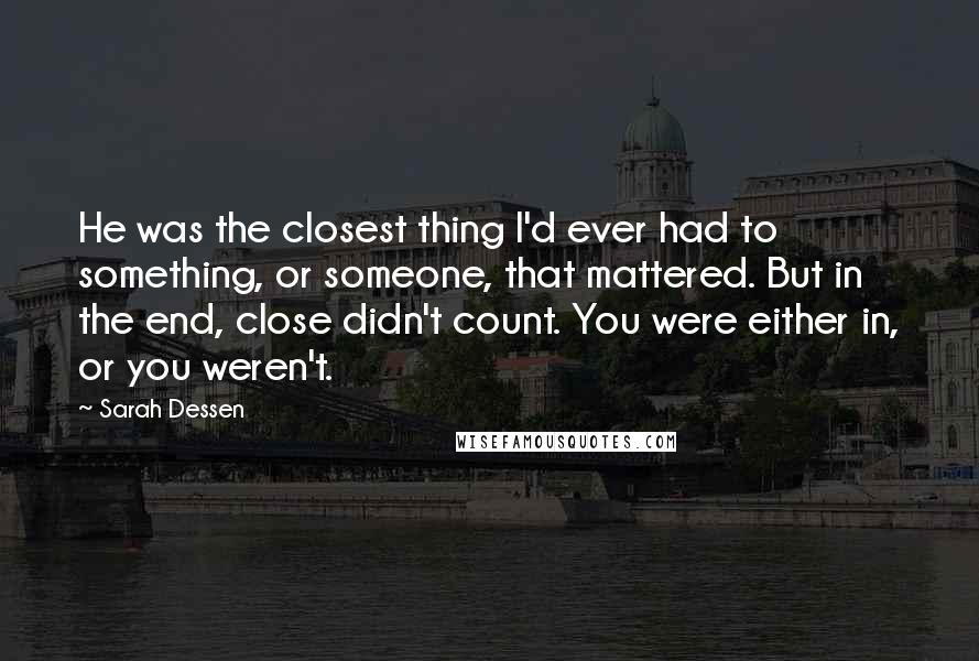 Sarah Dessen Quotes: He was the closest thing I'd ever had to something, or someone, that mattered. But in the end, close didn't count. You were either in, or you weren't.