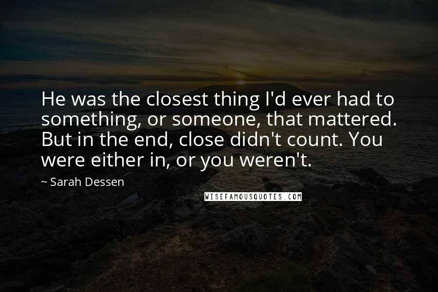 Sarah Dessen Quotes: He was the closest thing I'd ever had to something, or someone, that mattered. But in the end, close didn't count. You were either in, or you weren't.