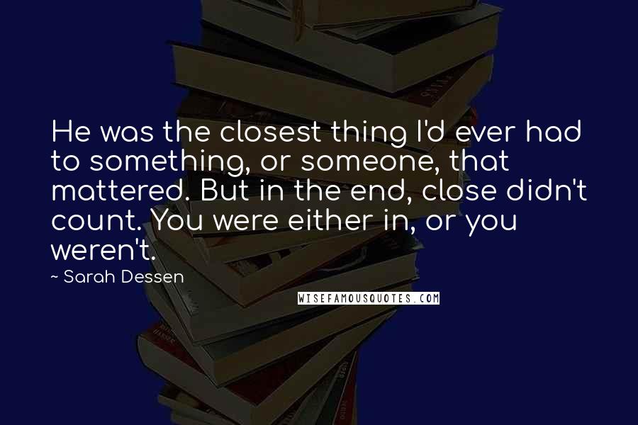 Sarah Dessen Quotes: He was the closest thing I'd ever had to something, or someone, that mattered. But in the end, close didn't count. You were either in, or you weren't.