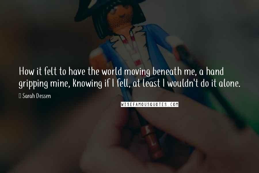 Sarah Dessen Quotes: How it felt to have the world moving beneath me, a hand gripping mine, knowing if I fell, at least I wouldn't do it alone.