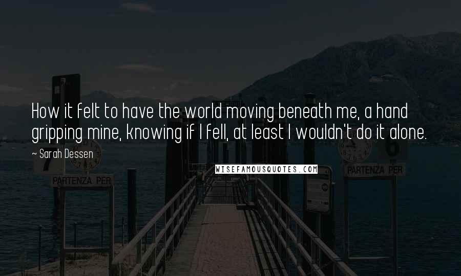 Sarah Dessen Quotes: How it felt to have the world moving beneath me, a hand gripping mine, knowing if I fell, at least I wouldn't do it alone.