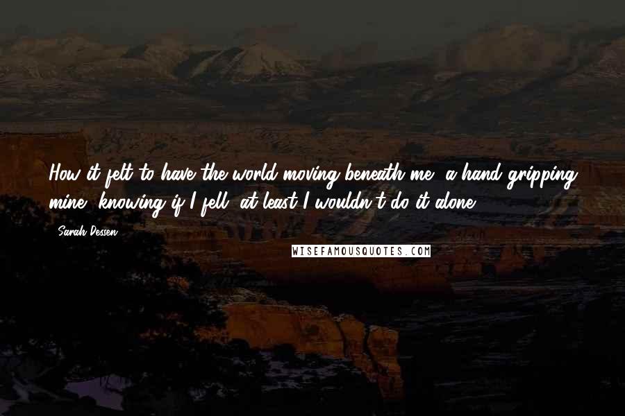 Sarah Dessen Quotes: How it felt to have the world moving beneath me, a hand gripping mine, knowing if I fell, at least I wouldn't do it alone.