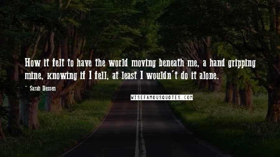 Sarah Dessen Quotes: How it felt to have the world moving beneath me, a hand gripping mine, knowing if I fell, at least I wouldn't do it alone.