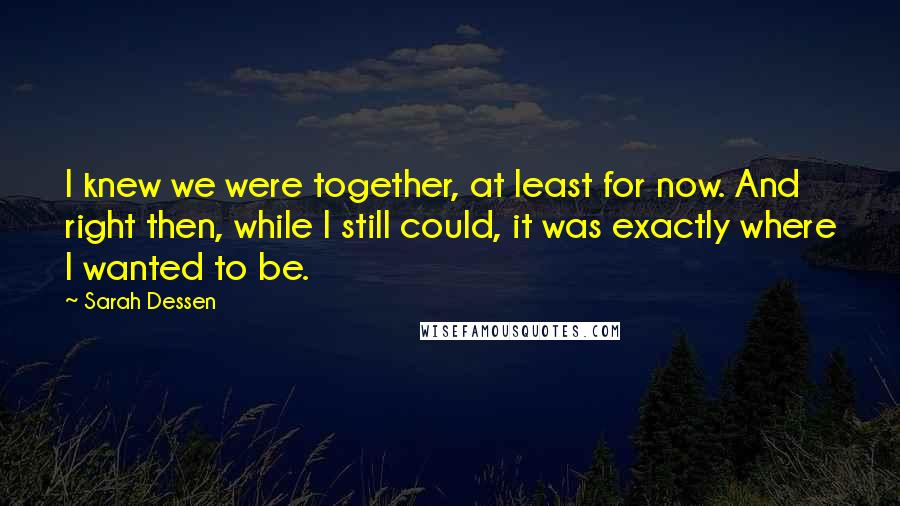 Sarah Dessen Quotes: I knew we were together, at least for now. And right then, while I still could, it was exactly where I wanted to be.