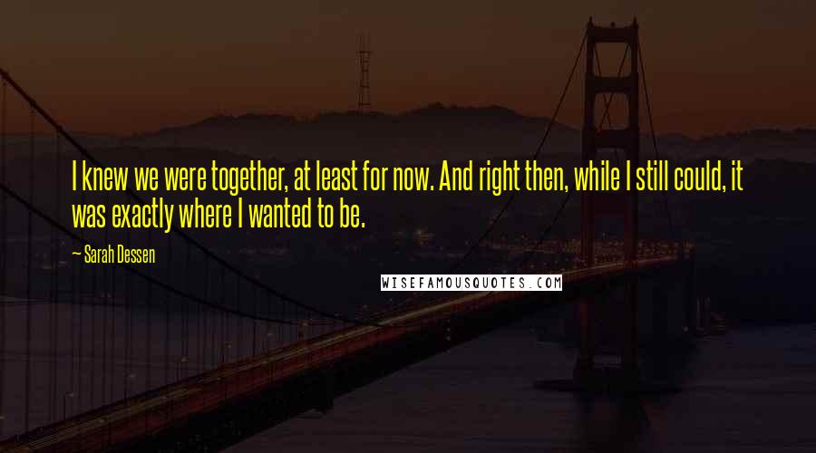 Sarah Dessen Quotes: I knew we were together, at least for now. And right then, while I still could, it was exactly where I wanted to be.