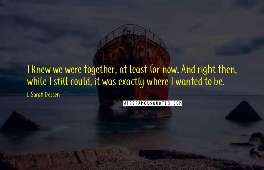 Sarah Dessen Quotes: I knew we were together, at least for now. And right then, while I still could, it was exactly where I wanted to be.