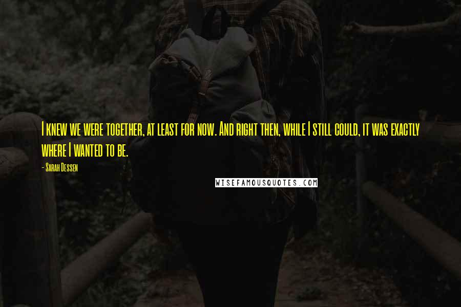 Sarah Dessen Quotes: I knew we were together, at least for now. And right then, while I still could, it was exactly where I wanted to be.