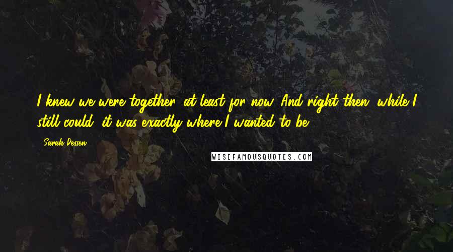 Sarah Dessen Quotes: I knew we were together, at least for now. And right then, while I still could, it was exactly where I wanted to be.