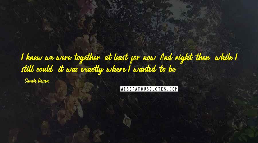 Sarah Dessen Quotes: I knew we were together, at least for now. And right then, while I still could, it was exactly where I wanted to be.