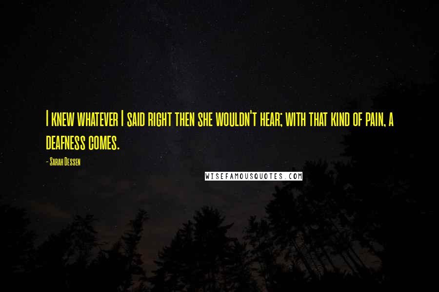 Sarah Dessen Quotes: I knew whatever I said right then she wouldn't hear; with that kind of pain, a deafness comes.