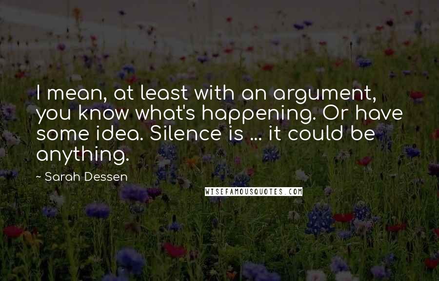 Sarah Dessen Quotes: I mean, at least with an argument, you know what's happening. Or have some idea. Silence is ... it could be anything.