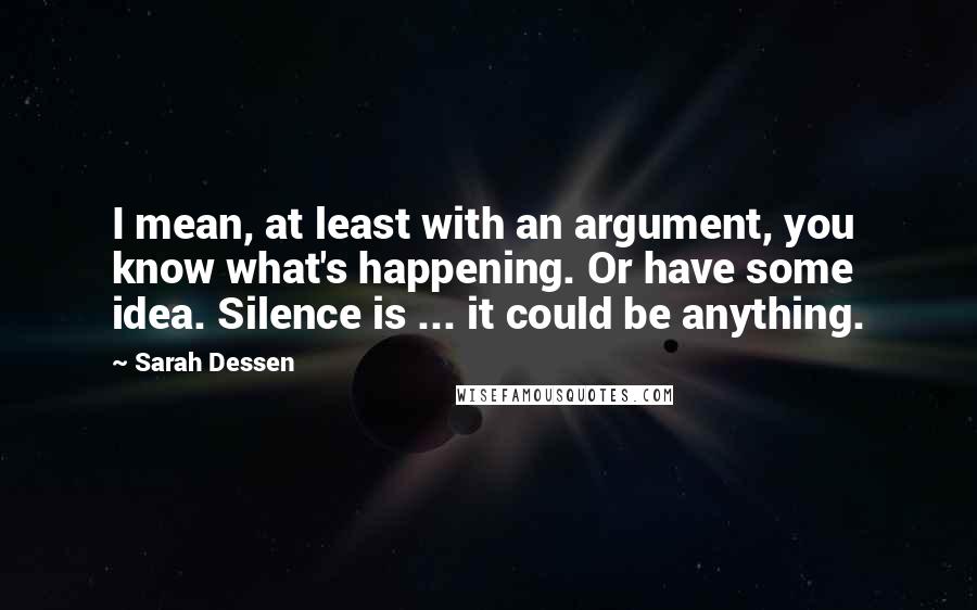 Sarah Dessen Quotes: I mean, at least with an argument, you know what's happening. Or have some idea. Silence is ... it could be anything.