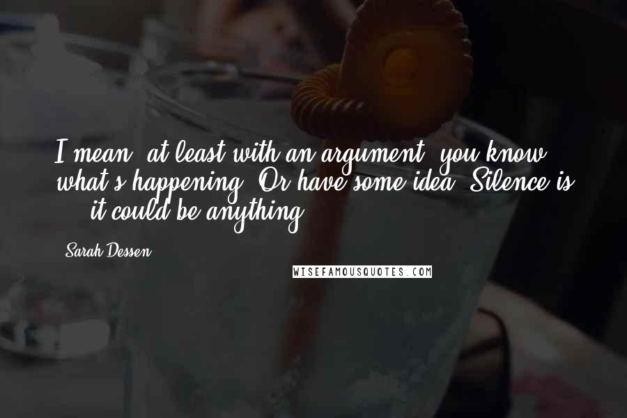 Sarah Dessen Quotes: I mean, at least with an argument, you know what's happening. Or have some idea. Silence is ... it could be anything.