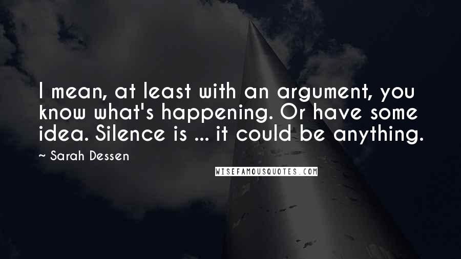 Sarah Dessen Quotes: I mean, at least with an argument, you know what's happening. Or have some idea. Silence is ... it could be anything.