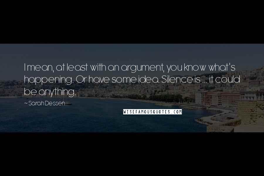 Sarah Dessen Quotes: I mean, at least with an argument, you know what's happening. Or have some idea. Silence is ... it could be anything.