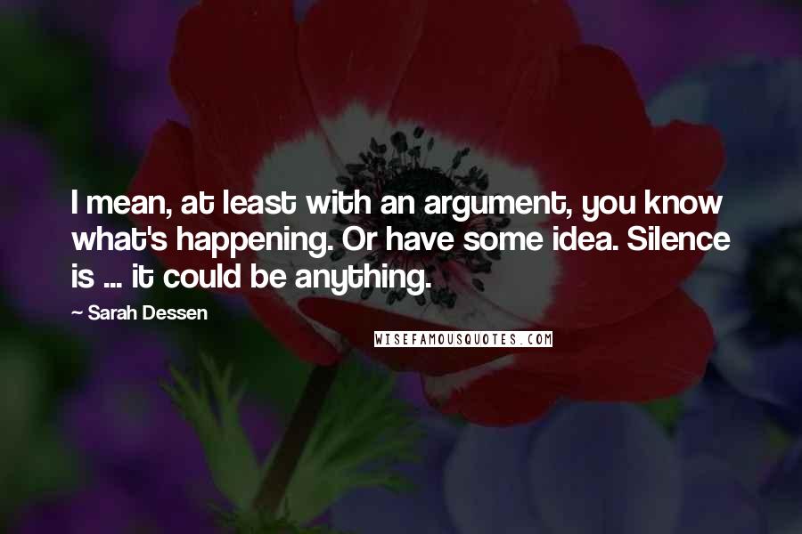 Sarah Dessen Quotes: I mean, at least with an argument, you know what's happening. Or have some idea. Silence is ... it could be anything.