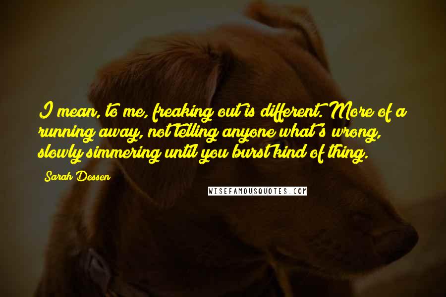 Sarah Dessen Quotes: I mean, to me, freaking out is different. More of a running away, not telling anyone what's wrong, slowly simmering until you burst kind of thing.