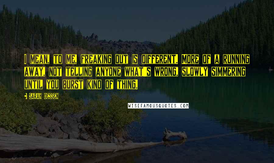 Sarah Dessen Quotes: I mean, to me, freaking out is different. More of a running away, not telling anyone what's wrong, slowly simmering until you burst kind of thing.