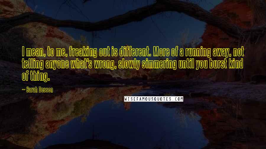 Sarah Dessen Quotes: I mean, to me, freaking out is different. More of a running away, not telling anyone what's wrong, slowly simmering until you burst kind of thing.