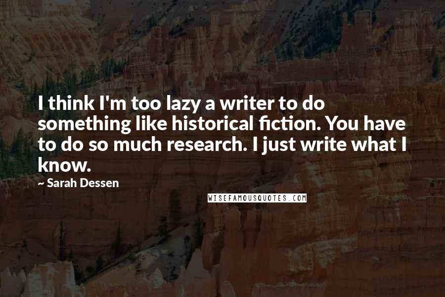 Sarah Dessen Quotes: I think I'm too lazy a writer to do something like historical fiction. You have to do so much research. I just write what I know.