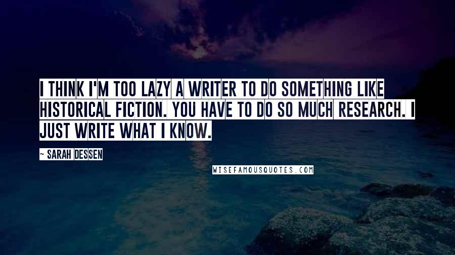 Sarah Dessen Quotes: I think I'm too lazy a writer to do something like historical fiction. You have to do so much research. I just write what I know.