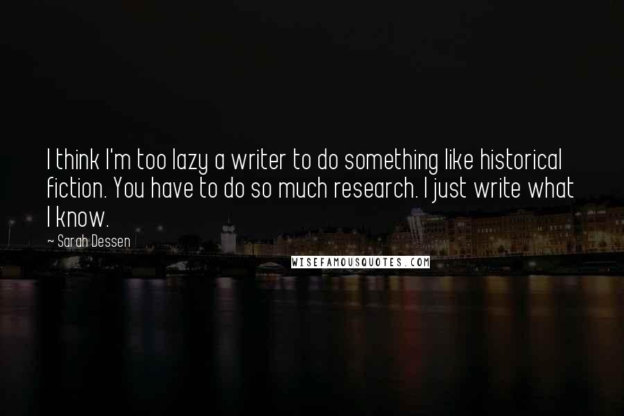 Sarah Dessen Quotes: I think I'm too lazy a writer to do something like historical fiction. You have to do so much research. I just write what I know.