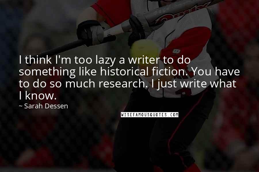 Sarah Dessen Quotes: I think I'm too lazy a writer to do something like historical fiction. You have to do so much research. I just write what I know.