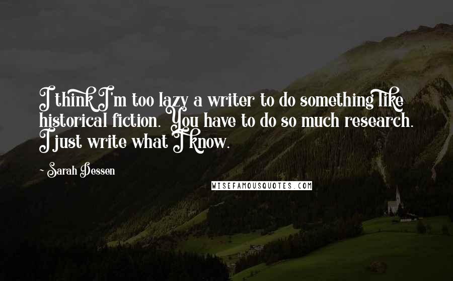Sarah Dessen Quotes: I think I'm too lazy a writer to do something like historical fiction. You have to do so much research. I just write what I know.