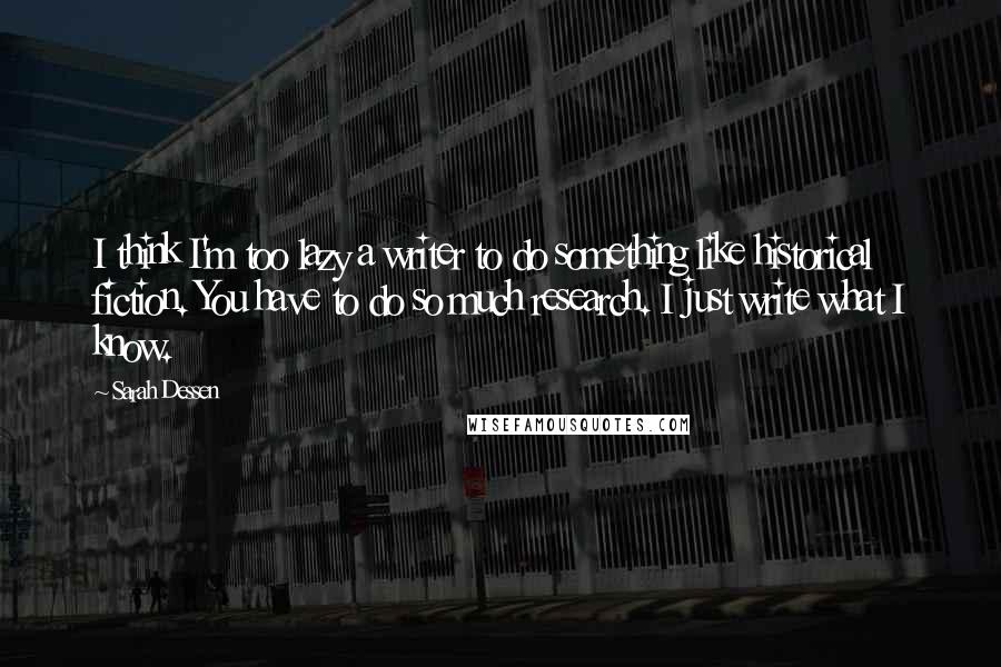 Sarah Dessen Quotes: I think I'm too lazy a writer to do something like historical fiction. You have to do so much research. I just write what I know.