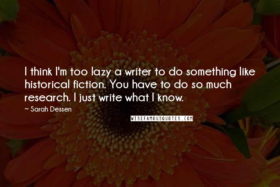 Sarah Dessen Quotes: I think I'm too lazy a writer to do something like historical fiction. You have to do so much research. I just write what I know.