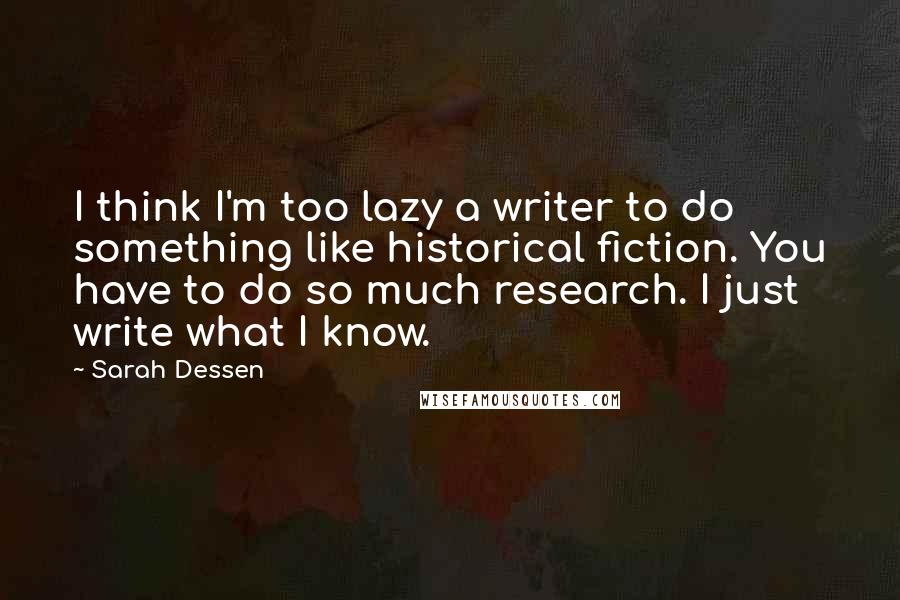 Sarah Dessen Quotes: I think I'm too lazy a writer to do something like historical fiction. You have to do so much research. I just write what I know.