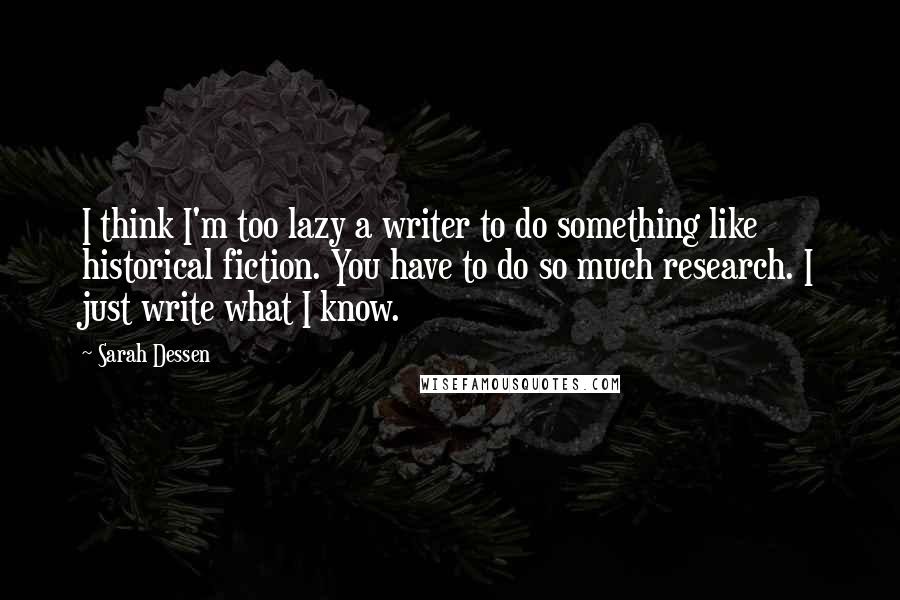 Sarah Dessen Quotes: I think I'm too lazy a writer to do something like historical fiction. You have to do so much research. I just write what I know.