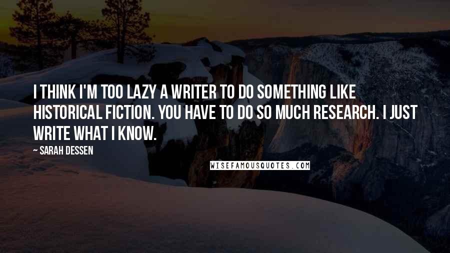 Sarah Dessen Quotes: I think I'm too lazy a writer to do something like historical fiction. You have to do so much research. I just write what I know.