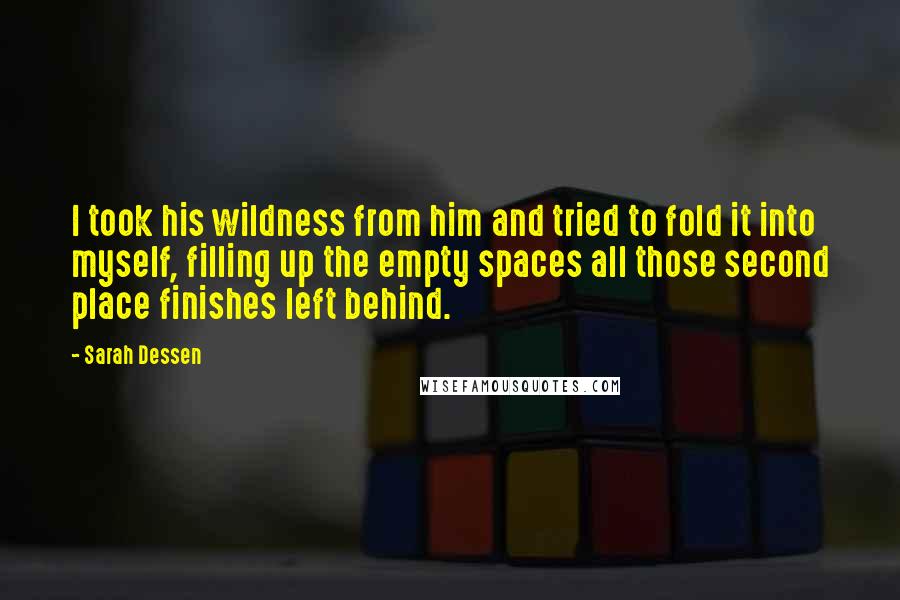 Sarah Dessen Quotes: I took his wildness from him and tried to fold it into myself, filling up the empty spaces all those second place finishes left behind.