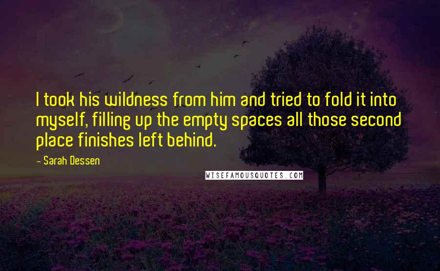 Sarah Dessen Quotes: I took his wildness from him and tried to fold it into myself, filling up the empty spaces all those second place finishes left behind.