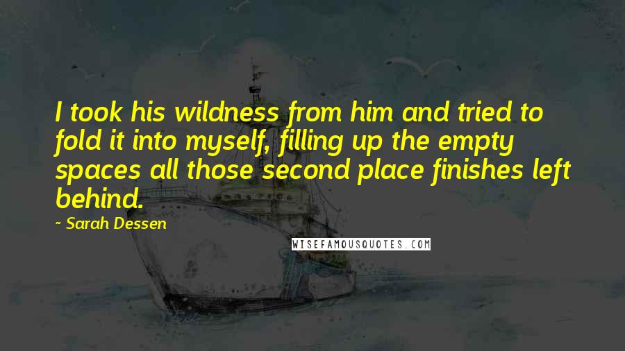 Sarah Dessen Quotes: I took his wildness from him and tried to fold it into myself, filling up the empty spaces all those second place finishes left behind.