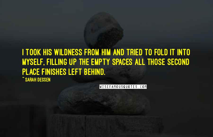 Sarah Dessen Quotes: I took his wildness from him and tried to fold it into myself, filling up the empty spaces all those second place finishes left behind.