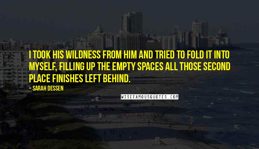 Sarah Dessen Quotes: I took his wildness from him and tried to fold it into myself, filling up the empty spaces all those second place finishes left behind.