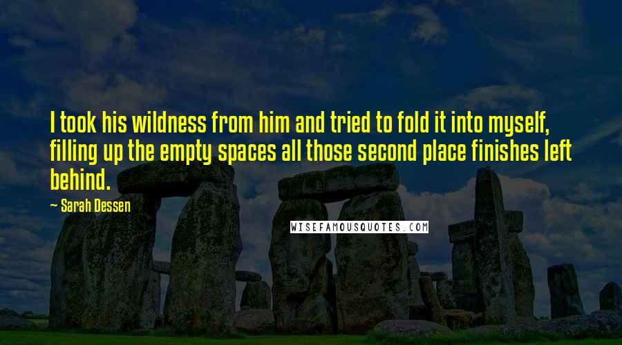 Sarah Dessen Quotes: I took his wildness from him and tried to fold it into myself, filling up the empty spaces all those second place finishes left behind.