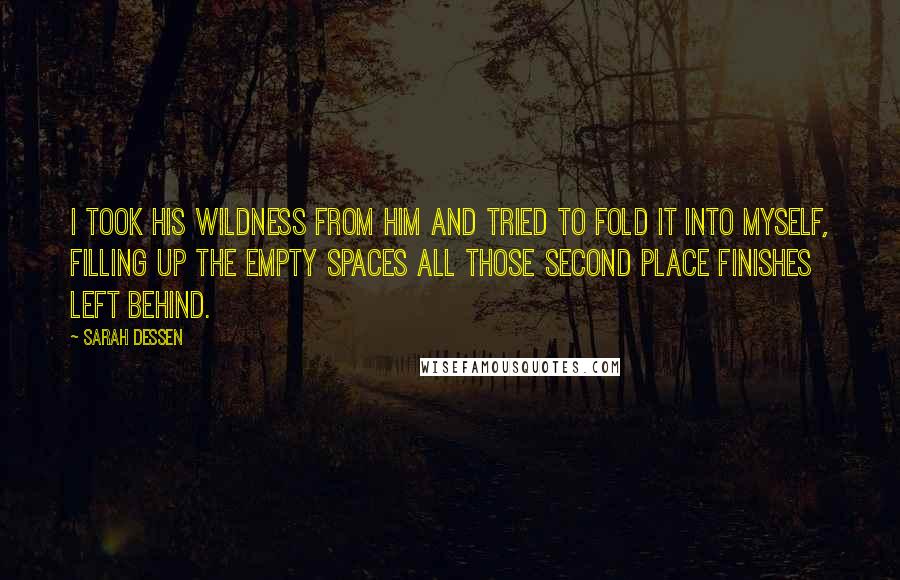 Sarah Dessen Quotes: I took his wildness from him and tried to fold it into myself, filling up the empty spaces all those second place finishes left behind.