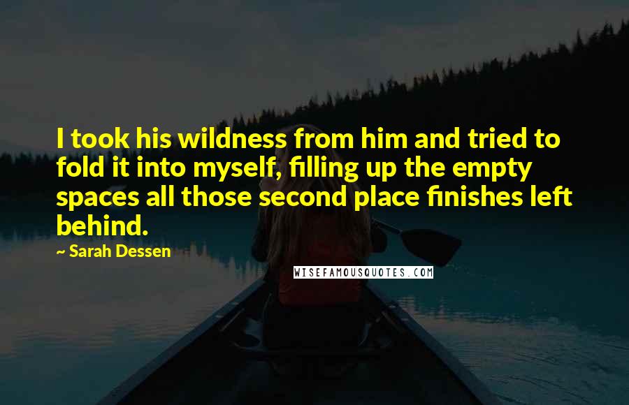 Sarah Dessen Quotes: I took his wildness from him and tried to fold it into myself, filling up the empty spaces all those second place finishes left behind.