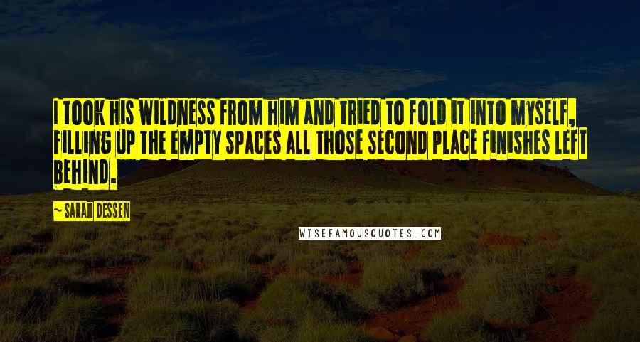 Sarah Dessen Quotes: I took his wildness from him and tried to fold it into myself, filling up the empty spaces all those second place finishes left behind.