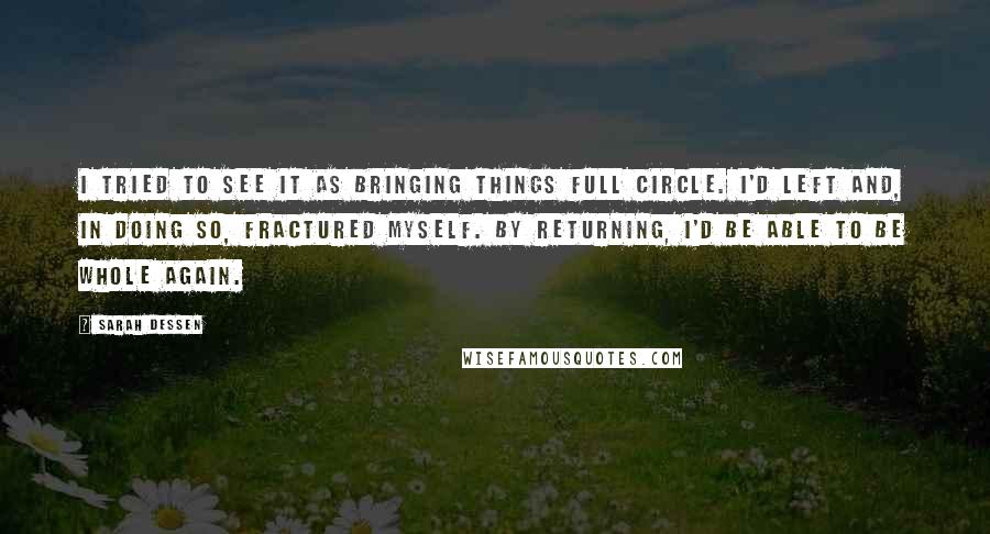 Sarah Dessen Quotes: I tried to see it as bringing things full circle. I'd left and, in doing so, fractured myself. By returning, I'd be able to be whole again.