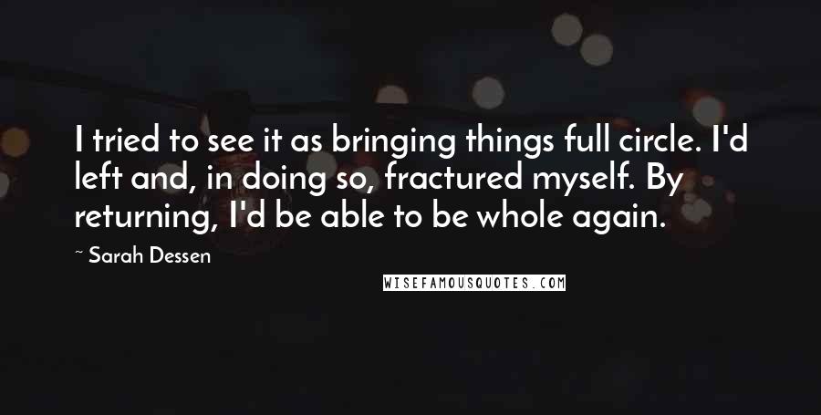 Sarah Dessen Quotes: I tried to see it as bringing things full circle. I'd left and, in doing so, fractured myself. By returning, I'd be able to be whole again.